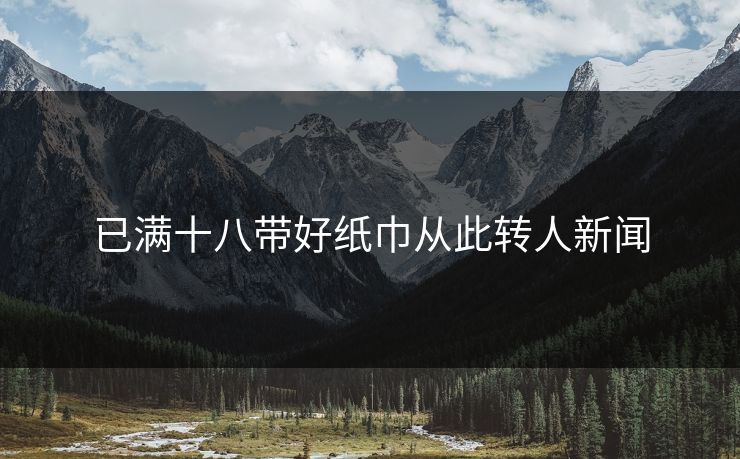 已满十八带好纸巾从此转人新闻 已满十八带好纸巾从此转人新闻