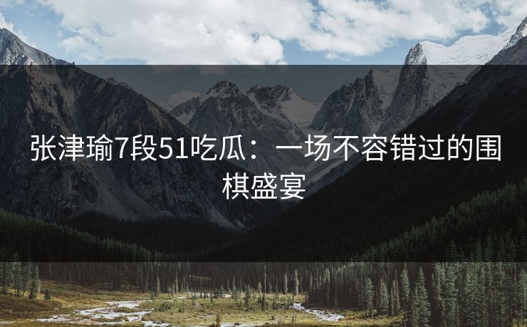 张津瑜7段51吃瓜：一场不容错过的围棋盛宴
