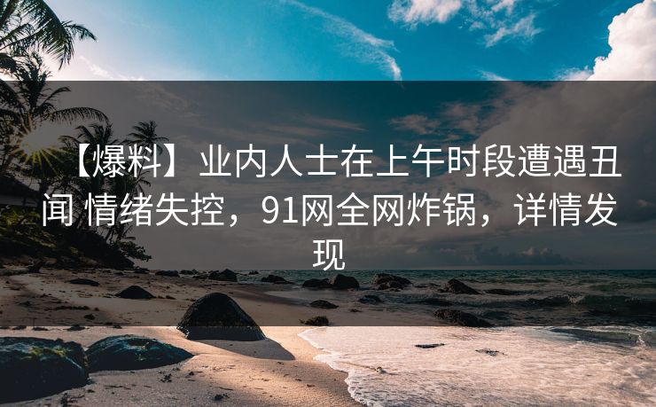 【爆料】业内人士在上午时段遭遇丑闻 情绪失控，91网全网炸锅，详情发现