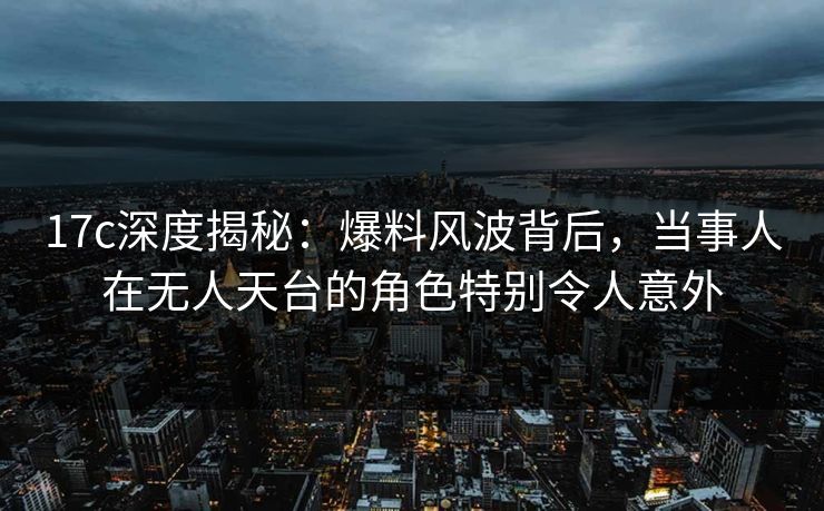 17c深度揭秘：爆料风波背后，当事人在无人天台的角色特别令人意外