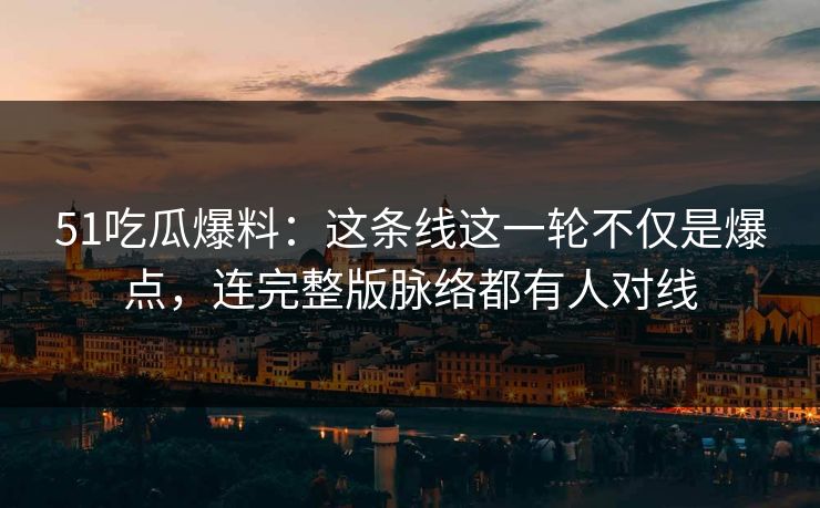 51吃瓜爆料：这条线这一轮不仅是爆点，连完整版脉络都有人对线