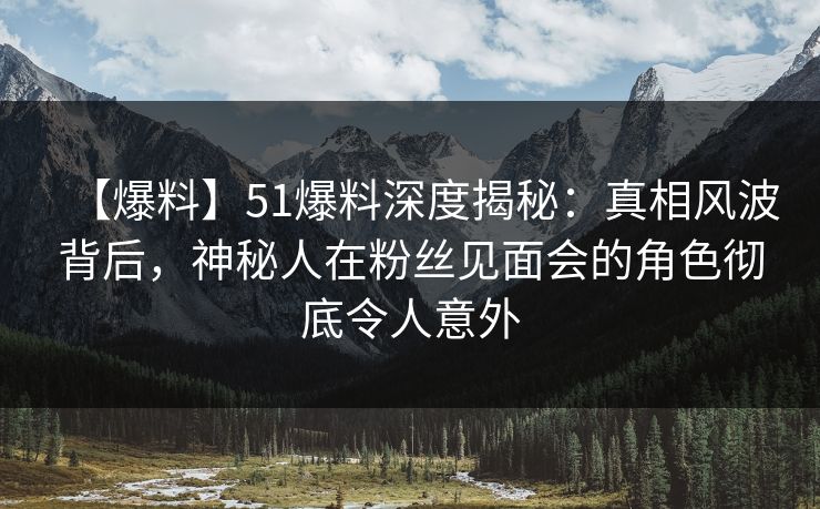 【爆料】51爆料深度揭秘：真相风波背后，神秘人在粉丝见面会的角色彻底令人意外