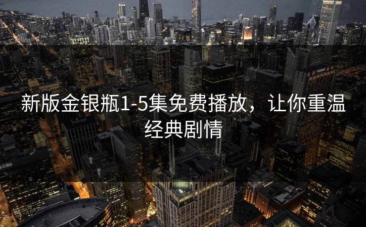 新版金银瓶1-5集免费播放，让你重温经典剧情