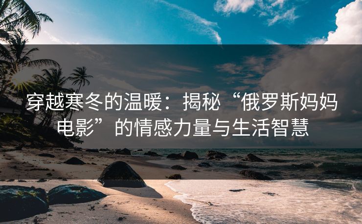 穿越寒冬的温暖:揭秘“俄罗斯妈妈电影”的情感力量与生活智慧 穿越寒冬的温暖:揭秘“俄罗斯妈妈电影”的情感力量与生活智慧