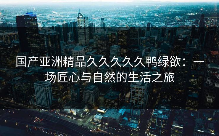 国产亚洲精品久久久久久鸭绿欲:一场匠心与自然的生活之旅 国产亚洲精品久久久久久鸭绿欲:一场匠心与自然的生活之旅