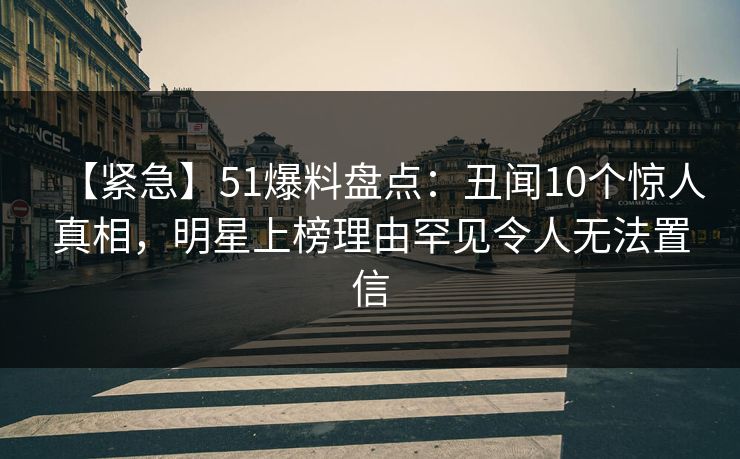 【紧急】51爆料盘点:丑闻10个惊人真相,明星上榜理由罕见令人无法置信 【紧急】51爆料盘点:丑闻10个惊人真相,明星上榜理由罕见令人无法置信