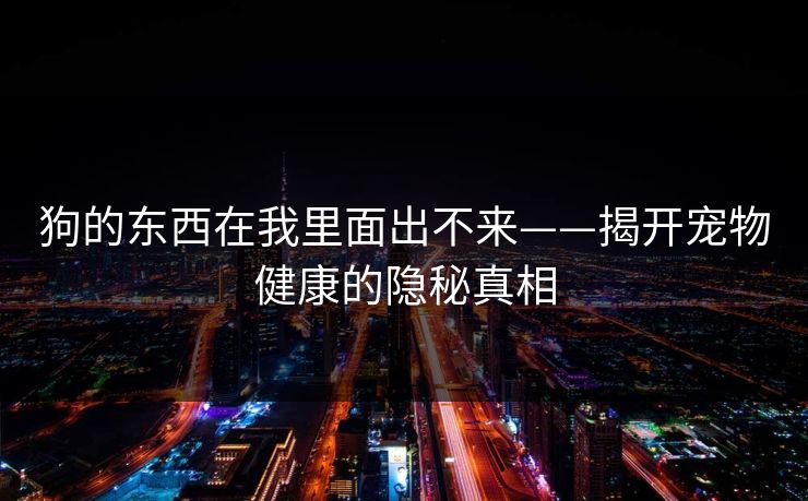狗的东西在我里面出不来——揭开宠物健康的隐秘真相 狗的东西在我里面出不来——揭开宠物健康的隐秘真相