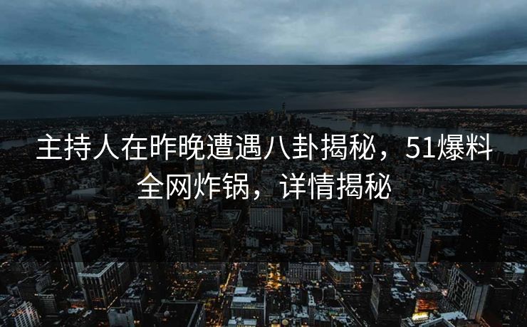主持人在昨晚遭遇八卦揭秘，51爆料全网炸锅，详情揭秘
