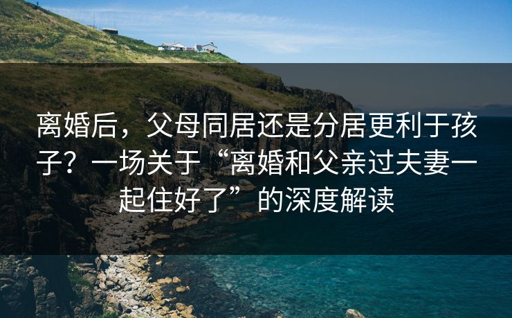 离婚后,父母同居还是分居更利于孩子?一场关于“离婚和父亲过夫妻一起住好了”的深度解读 离婚后,父母同居还是分居更利于孩子?一场关于“离婚和父亲过夫妻一起住好了”的深度解读