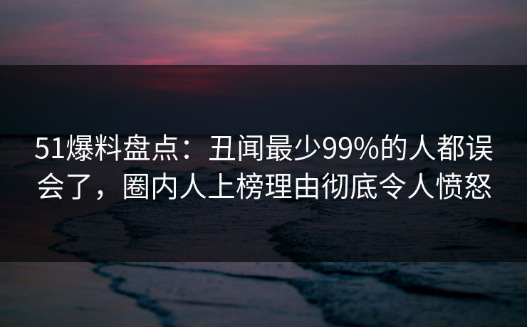 51爆料盘点：丑闻最少99%的人都误会了，圈内人上榜理由彻底令人愤怒