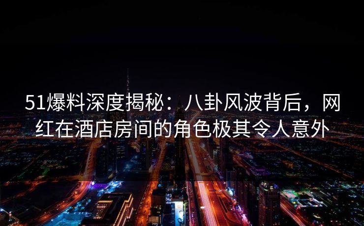 51爆料深度揭秘：八卦风波背后，网红在酒店房间的角色极其令人意外