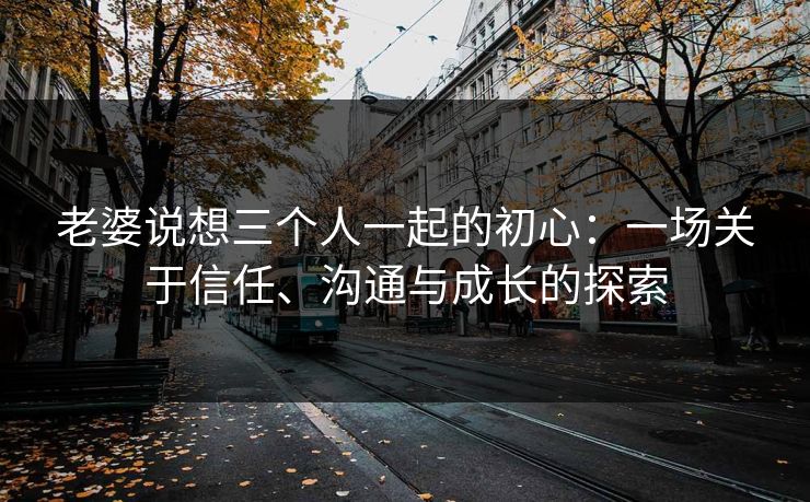 老婆说想三个人一起的初心:一场关于信任、沟通与成长的探索 老婆说想三个人一起的初心:一场关于信任、沟通与成长的探索