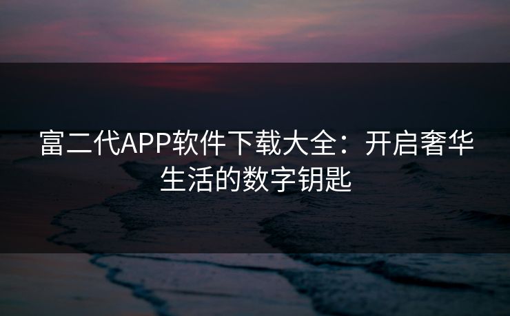 富二代APP软件下载大全:开启奢华生活的数字钥匙 富二代APP软件下载大全:开启奢华生活的数字钥匙
