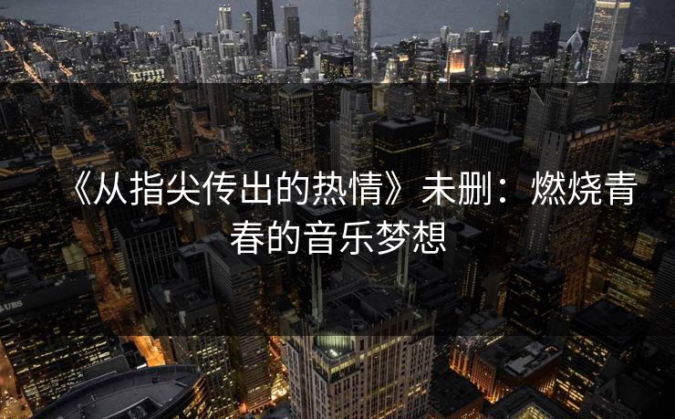 《从指尖传出的热情》未删:燃烧青春的音乐梦想 《从指尖传出的热情》未删:燃烧青春的音乐梦想