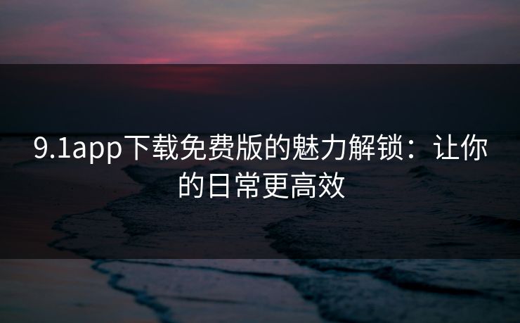 9.1app下载免费版的魅力解锁：让你的日常更高效