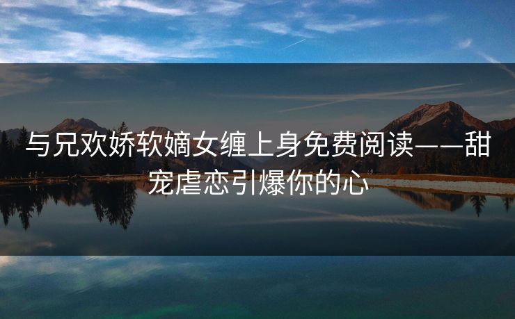 与兄欢娇软嫡女缠上身免费阅读——甜宠虐恋引爆你的心