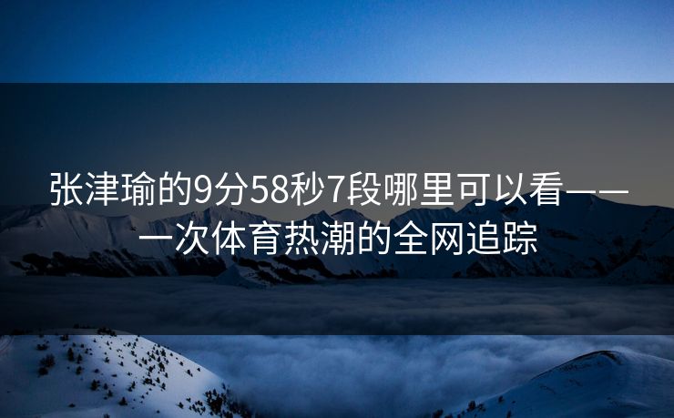 张津瑜的9分58秒7段哪里可以看——一次体育热潮的全网追踪