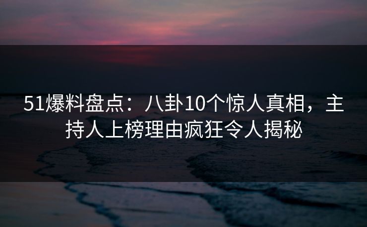 51爆料盘点：八卦10个惊人真相，主持人上榜理由疯狂令人揭秘