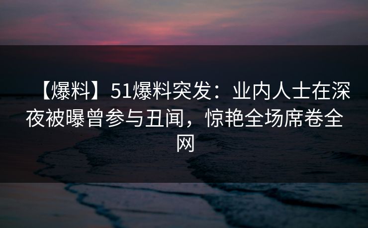 【爆料】51爆料突发：业内人士在深夜被曝曾参与丑闻，惊艳全场席卷全网