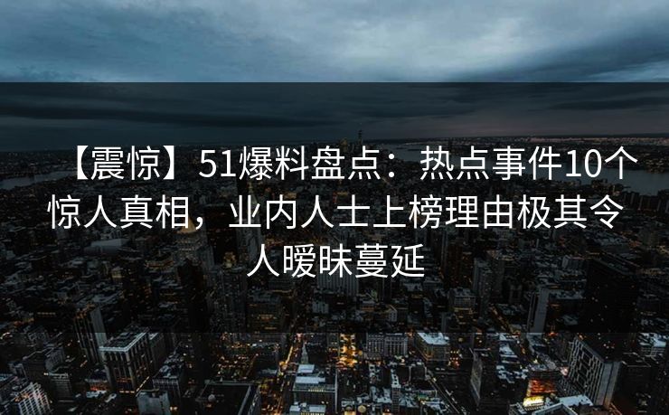 【震惊】51爆料盘点:热点事件10个惊人真相,业内人士上榜理由极其令人暧昧蔓延 【震惊】51爆料盘点:热点事件10个惊人真相,业内人士上榜理由极其令人暧昧蔓延