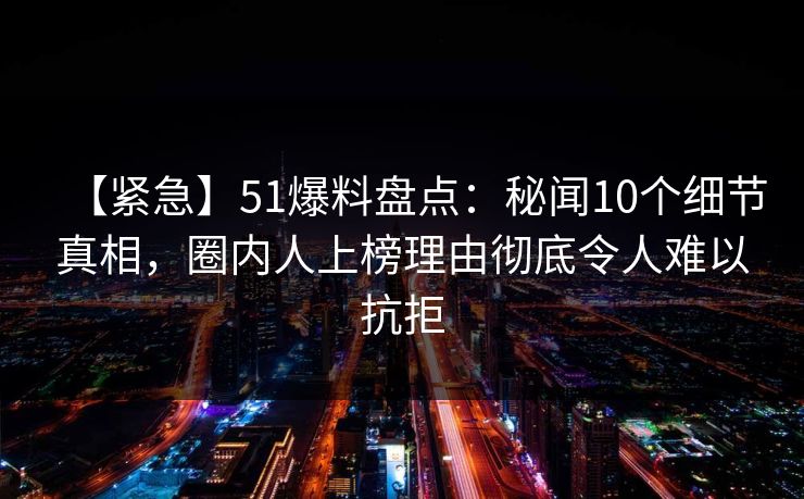 【紧急】51爆料盘点：秘闻10个细节真相，圈内人上榜理由彻底令人难以抗拒