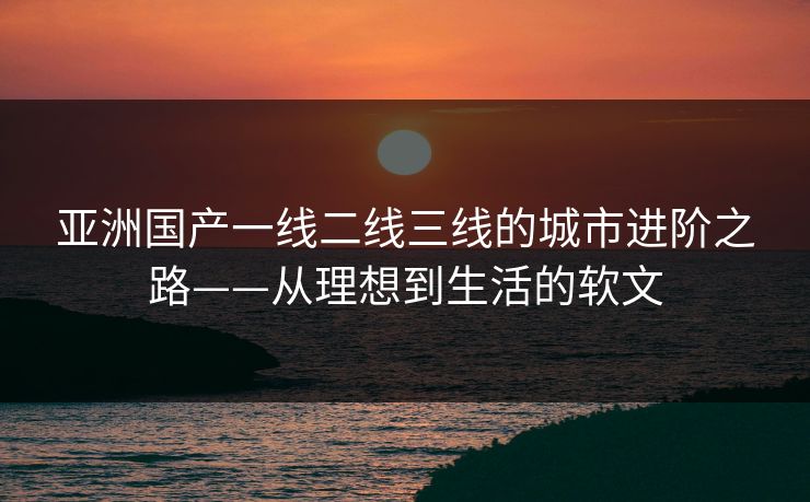 亚洲国产一线二线三线的城市进阶之路——从理想到生活的软文 亚洲国产一线二线三线的城市进阶之路——从理想到生活的软文