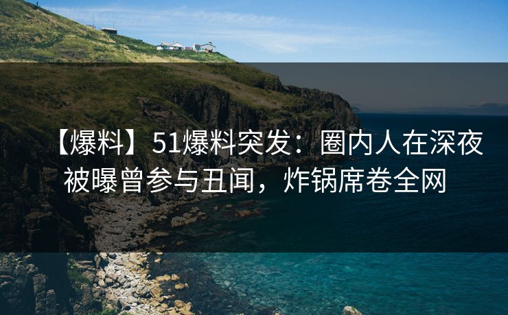 【爆料】51爆料突发：圈内人在深夜被曝曾参与丑闻，炸锅席卷全网