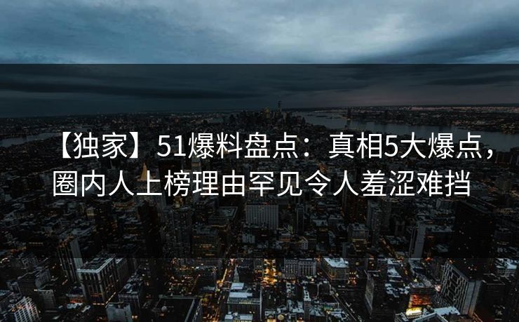 【独家】51爆料盘点：真相5大爆点，圈内人上榜理由罕见令人羞涩难挡