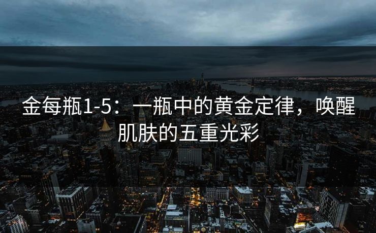 金每瓶1-5:一瓶中的黄金定律,唤醒肌肤的五重光彩 金每瓶1-5:一瓶中的黄金定律,唤醒肌肤的五重光彩