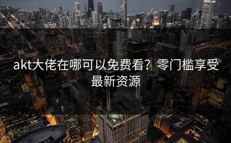akt大佬在哪可以免费看?零门槛享受最新资源 akt大佬在哪可以免费看?零门槛享受最新资源