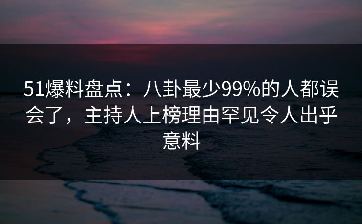 51爆料盘点：八卦最少99%的人都误会了，主持人上榜理由罕见令人出乎意料