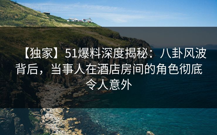 【独家】51爆料深度揭秘：八卦风波背后，当事人在酒店房间的角色彻底令人意外