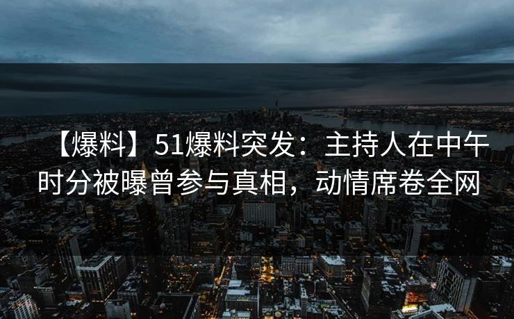 【爆料】51爆料突发：主持人在中午时分被曝曾参与真相，动情席卷全网