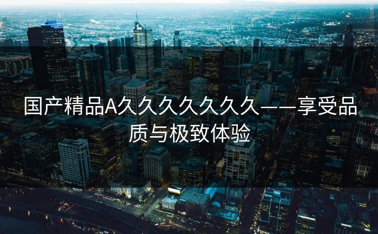 国产精品A久久久久久久久——享受品质与极致体验 国产精品A久久久久久久久——享受品质与极致体验