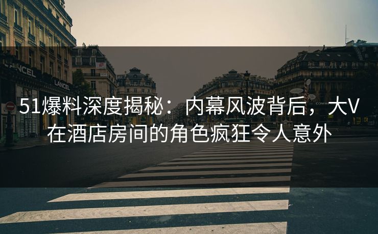 51爆料深度揭秘:内幕风波背后,大V在酒店房间的角色疯狂令人意外 51爆料深度揭秘:内幕风波背后,大V在酒店房间的角色疯狂令人意外