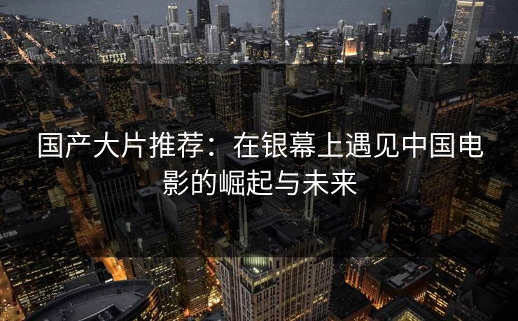 国产大片推荐:在银幕上遇见中国电影的崛起与未来 国产大片推荐:在银幕上遇见中国电影的崛起与未来