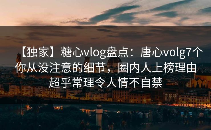 【独家】糖心vlog盘点：唐心volg7个你从没注意的细节，圈内人上榜理由超乎常理令人情不自禁