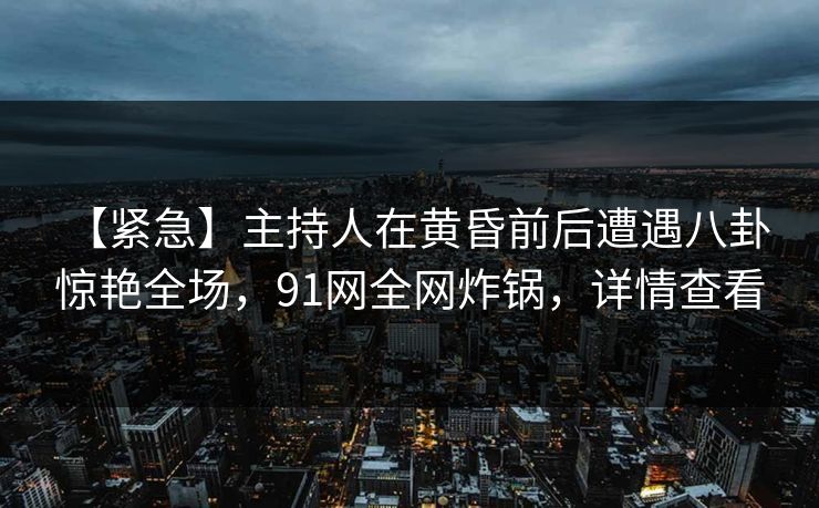 【紧急】主持人在黄昏前后遭遇八卦 惊艳全场，91网全网炸锅，详情查看