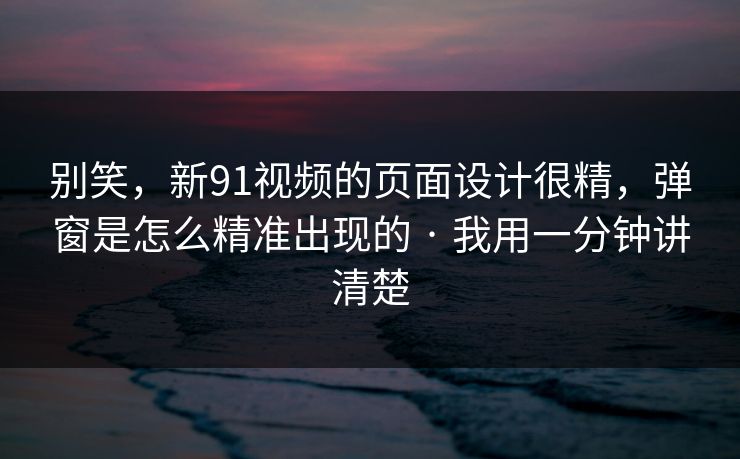 别笑，新91视频的页面设计很精，弹窗是怎么精准出现的 · 我用一分钟讲清楚