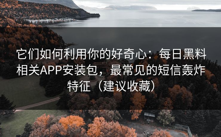 它们如何利用你的好奇心：每日黑料相关APP安装包，最常见的短信轰炸特征（建议收藏）