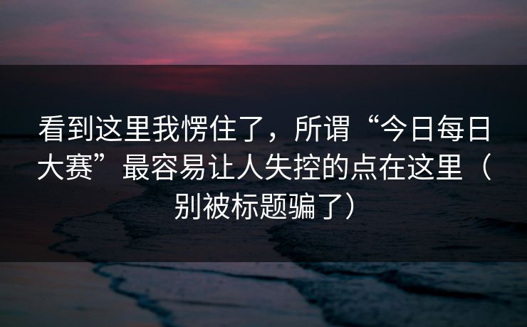 看到这里我愣住了,所谓“今日每日大赛”最容易让人失控的点在这里(别被标题骗了) 看到这里我愣住了,所谓“今日每日大赛”最容易让人失控的点在这里(别被标题骗了)