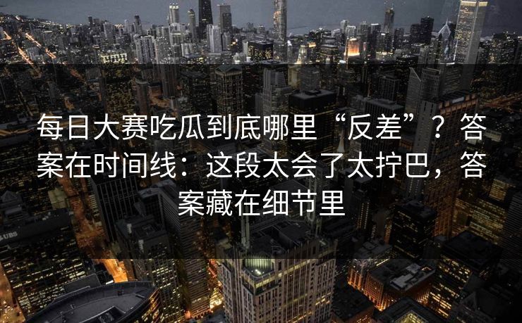 每日大赛吃瓜到底哪里“反差”？答案在时间线：这段太会了太拧巴，答案藏在细节里