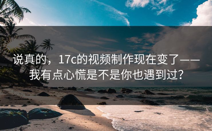 说真的，17c的视频制作现在变了——我有点心慌是不是你也遇到过？