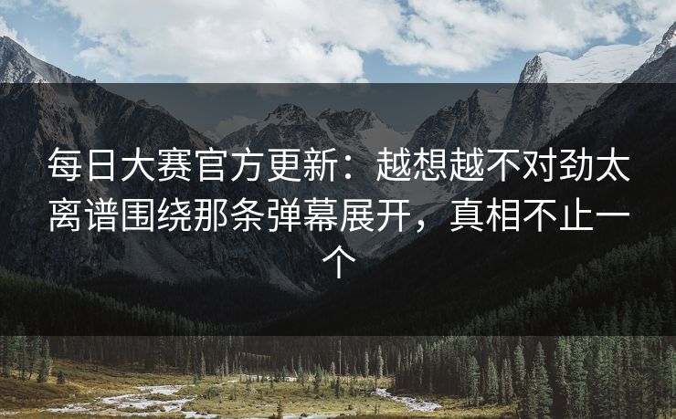 每日大赛官方更新：越想越不对劲太离谱围绕那条弹幕展开，真相不止一个