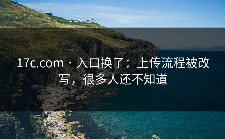 17c.com · 入口换了：上传流程被改写，很多人还不知道