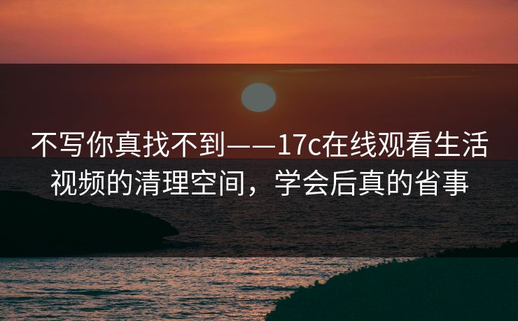 不写你真找不到——17c在线观看生活视频的清理空间，学会后真的省事